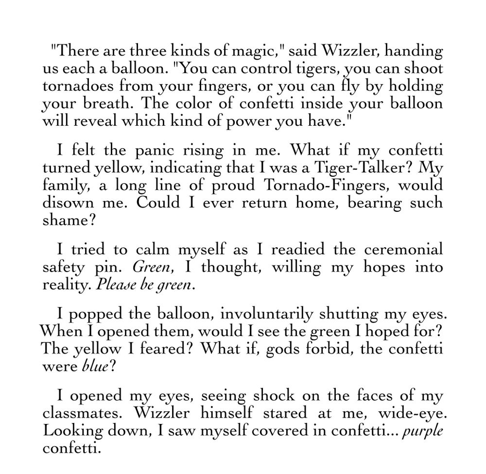 "There are three kinds of magic," said Wizzler, handing us each a balloon. "You can control tigers, you can shoot tornadoes from your fingers, or you can fly by holding your breath. The color of confetti inside your balloon will reveal which kind of power you have."
I felt the panic rising in me. What if my confetti turned yellow, indicating that I was a Tiger-Talker? My family, a long line of proud Tornado-Fingers, would disown me. Could I ever return home, bearing such shame?
I tried to calm myself as I readied the ceremonial safety pin. Green, I thought, willing my hopes into reality. Please be green. 
I popped the balloon, involuntarily shutting my eyes. When I opened them, would I see the green I hoped for? The yellow I feared? What if, gods forbid, the confetti were blue? 
I opened my eyes, seeing shock on the faces of my classmates. Wizzler himself stared at me, wide-eye. Looking down, I saw myself covered in confetti... purple confetti.