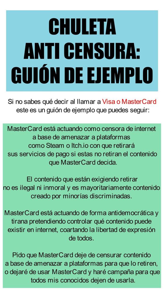 CHULETA
ANTI CENSURA:
GUIÓN DE EJEMPLO

Si no sabes qué decir al llamar a Visa o MasterCard 
este es un guión de ejemplo que puedes seguir:

MasterCard está actuando como censora de internet 
a base de amenazar a plataformas 
como Steam o Itch.io con que retirará 
sus servicios de pago si estas no retiran el contenido
 que MasterCard decida.
 El contenido que están exigiendo retirar 
no es ilegal ni inmoral y es mayoritariamente contenido 
creado por minorías discriminadas. 
MasterCard está actuando de forma antidemocrática y 
tirana pretendiendo controlar qué contenido puede 
existir en internet, coartando la libertad de expresión 
de todos. 
Pido que MasterCard deje de censurar contenido 
a base de amenazar a plataformas para que lo retiren, 
o dejaré de usar MasterCard y haré campaña para que
 todos mis conocidos dejen de usarla.
