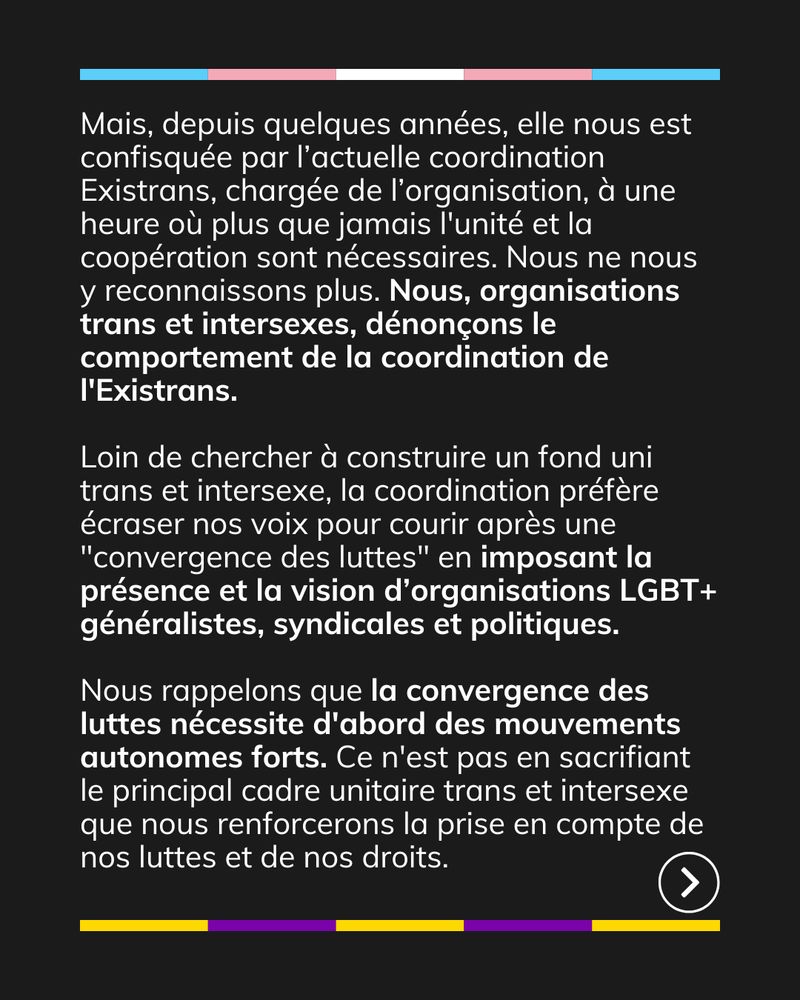 Mais, depuis quelques années, elle nous est confisquée par l’actuelle coordination Existrans, chargée de l’organisation, à une heure où plus que jamais l'unité et la coopération sont nécessaires. Nous ne nous y reconnaissons plus. Nous, organisations trans et intersexes, dénonçons le comportement de la coordination de l'Existrans. Loin de chercher à construire un fond uni trans et intersexe, la coordination préfère écraser nos voix pour courir après une "convergence des luttes" en imposant la présence et la vision d’organisations LGBT+ généralistes, syndicales et politiques. Nous rappelons que la convergence des luttes nécessite d'abord des mouvements autonomes forts. Ce n'est pas en sacrifiant le principal cadre unitaire trans et intersexe que nous renforcerons la prise en compte de nos luttes et de nos droits.