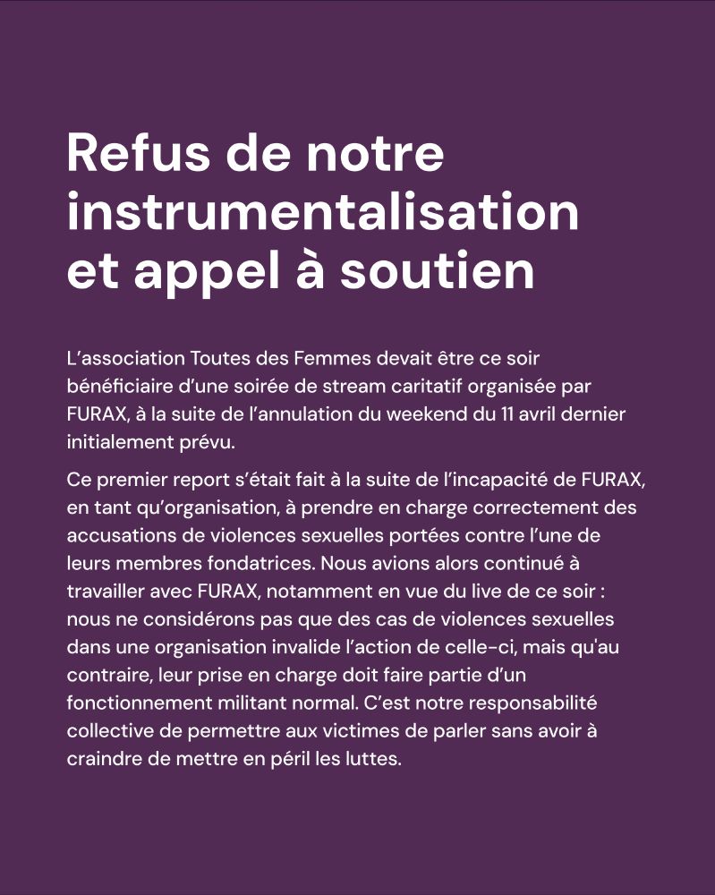 Refus de notre instrumentalisation et appel à soutien

L’association Toutes des Femmes devait être ce soir bénéficiaire d’une soirée de stream caritatif organisée par FURAX, à la suite de l’annulation du weekend du 11 avril dernier initialement prévu.
Ce premier report s’était fait à la suite de l’incapacité de FURAX, en tant qu’organisation, à prendre en charge correctement des accusations de violences sexuelles portées contre l’une de leurs membres fondatrices. Nous avions alors continué à travailler avec FURAX, notamment en vue du live de ce soir : nous ne considérons pas que des cas de violences sexuelles dans une organisation invalide l’action de celle-ci, mais qu'au contraire, leur prise en charge doit faire partie d’un fonctionnement militant normal. C’est notre responsabilité collective de permettre aux victimes de parler sans avoir à craindre de mettre en péril les luttes.