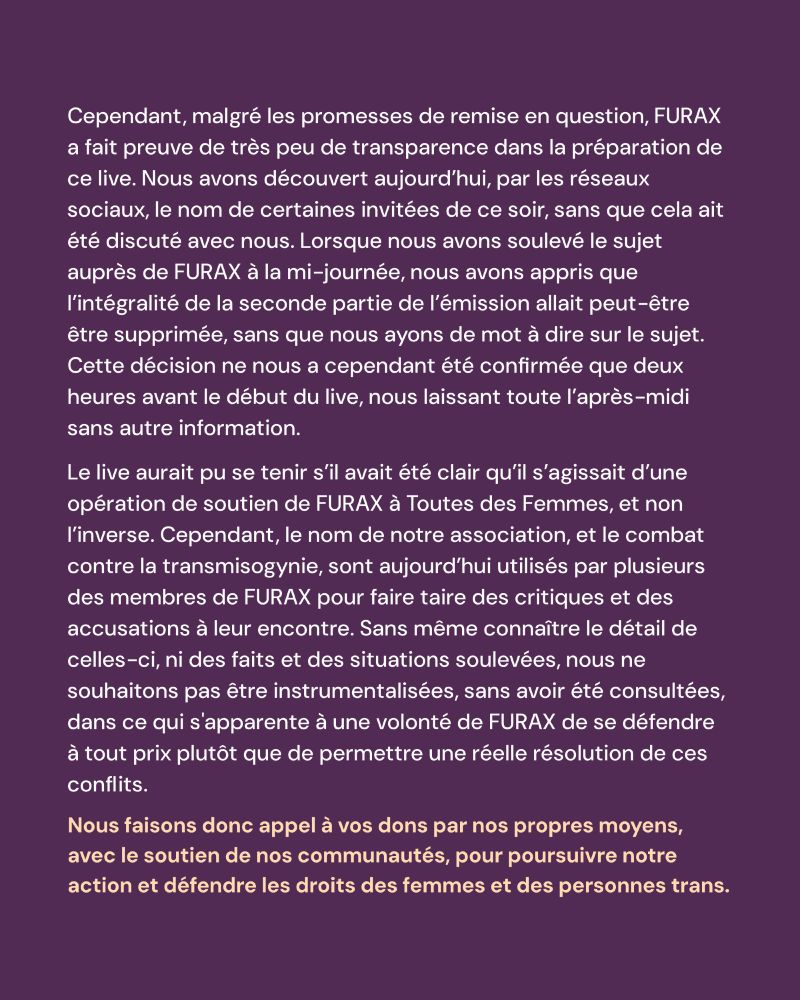 Cependant, malgré les promesses de remise en question, FURAX a fait preuve de très peu de transparence dans la préparation de ce live. Nous avons découvert aujourd’hui, par les réseaux sociaux, le nom de certaines invitées de ce soir, sans que cela ait été discuté avec nous. Lorsque nous avons soulevé le sujet auprès de FURAX à la mi-journée, nous avons appris que l’intégralité de la seconde partie de l’émission allait peut-être être supprimée, sans que nous ayons de mot à dire sur le sujet. Cette décision ne nous a cependant été confirmée que deux heures avant le début du live, nous laissant toute l’après-midi sans autre information.
Le live aurait pu se tenir s’il avait été clair qu’il s’agissait d’une opération de soutien de FURAX à Toutes des Femmes, et non l’inverse. Cependant, le nom de notre association, et le combat contre la transmisogynie, sont aujourd’hui utilisés par plusieurs des membres de FURAX pour faire taire des critiques et des accusations à leur encontre. Sans même connaître le détail de celles-ci, ni des faits et des situations soulevées, nous ne souhaitons pas être instrumentalisées, sans avoir été consultées, dans ce qui s'apparente à une volonté de FURAX de se défendre à tout prix plutôt que de permettre une réelle résolution de ces conflits.
Nous faisons donc appel à vos dons par nos propres moyens, avec le soutien de nos communautés, pour poursuivre notre action et défendre les droits des femmes et des personnes trans.