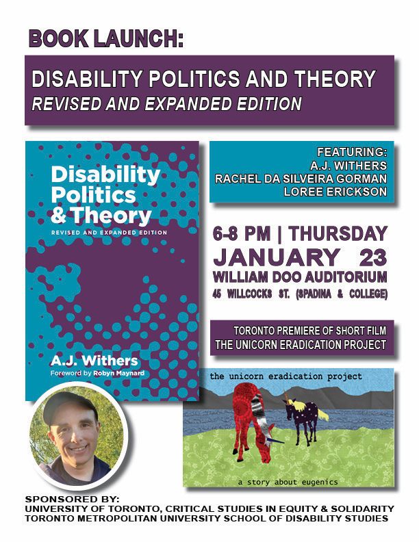 Poster for Book Launch: Disability Politics and Theory: Reviser and expanded edition. Featuring: A.J Withers, Rachel Da Silvia Gorman and Loree Erickson. 6pm to 8pm, Thursday January 23rd. William Doo Auditorium. 45 Willcocks St. Spadina & College. Toronto Premiere of Short Film. The Unicorn Eradication Project. Sponsored by: University of Toronto, critical studies and equity and solidarity Toronto Metropolitan University school of disability studies.