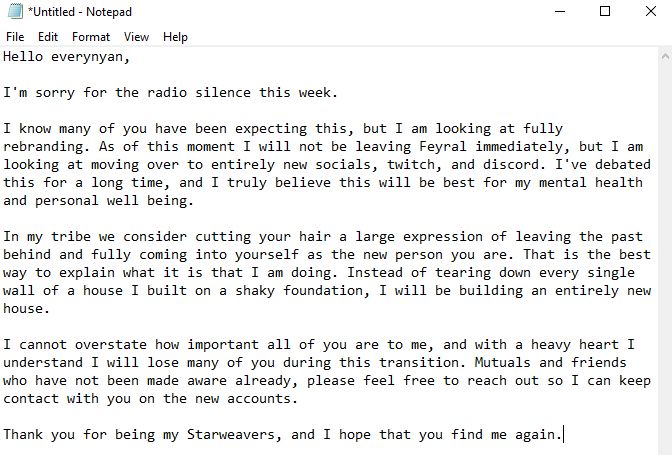 Hello everynyan,

I'm sorry for the radio silence this week.

I know many of you have been expecting this, but I am looking at fully rebranding. As of this moment I will not be leaving Feyral immediately, but I am looking at moving over to entirely new socials, twitch, and discord. I've debated this for a long time, and I truly believe this will be best for my mental health and personal well being.

In my tribe we consider cutting your hair a large expression of leaving the past behind and fully coming into yourself as the new person you are. That is the best way to explain what it is that I am doing. Instead of tearing down every single wall of a house I built on a shaky foundation, I will be building an entirely new house.

I cannot overstate how important all of you are to me, and with a heavy heart I understand I will lose many of you during this transition. Mutuals and friends who have not been made aware already, please feel free to reach out so I can keep contact with you on the new accounts.

Thank you for being my Starweavers, and I hope that you find me again.