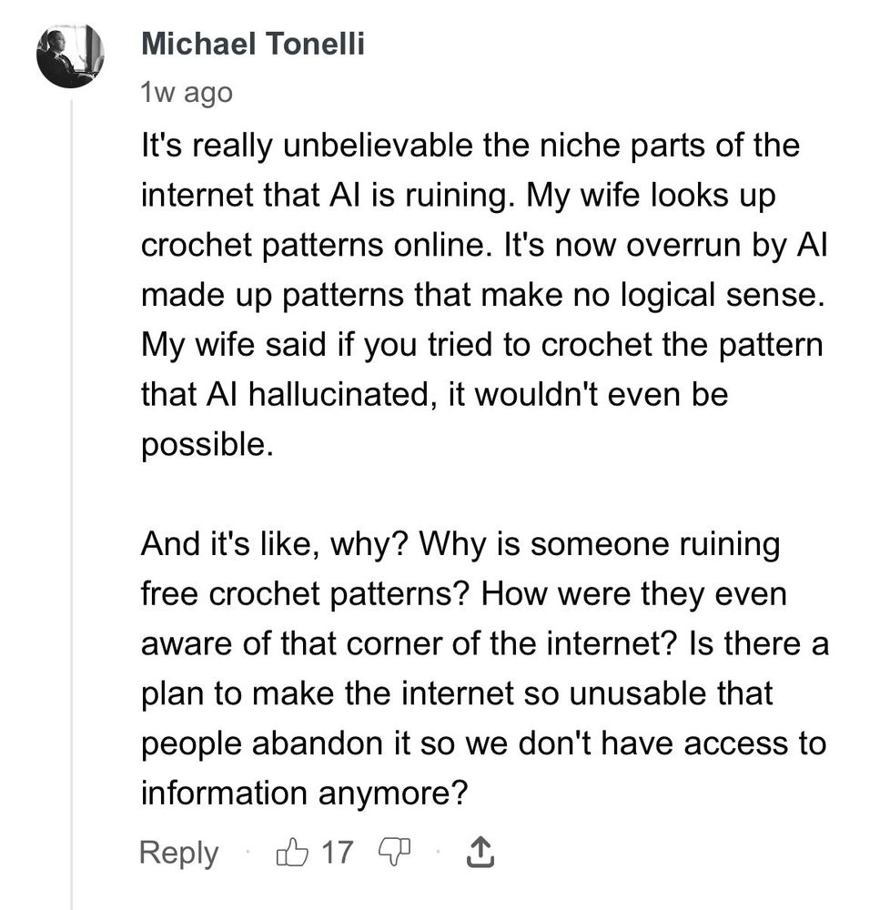 a text post from Michael Tonelli: "It's really unbelievable the niche parts of the internet that Al is ruining. My wife looks up crochet patterns online. It's now overrun by Al made up patterns that make no logical sense. My wife said if you tried to crochet the pattern that Al hallucinated, it wouldn't even be possible.
And it's like, why? Why is someone ruining free crochet patterns? How were they even aware of that corner of the internet? Is there a plan to make the internet so unusable that people abandon it so we don't have access to information anymore?"