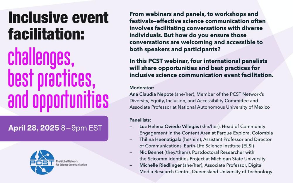 On a light purple background, flyer for: Inclusive event facilitation: challenges, best practices, and opportunities April 28, 2025 8 - 9pm EST
From webinars and panels, to workshops and festivals-effective science communication often involves facilitating conversations with diverse individuals. But how do you ensure those conversations are welcoming and accessible to both speakers and participants?
In this PCST webinar, four international panelists will share opportunities and best practices for inclusive science communication event facilitation. Moderator: Ana Claudia Nepote (she/her), Member of the PCST Network's Diversity, Equity, Inclusion, and Accessibility
Committee and Associate Professor at National Autonomous University of Mexico Panellists: - Luz Helena Oviedo Villegas (she/her), Head of Community Engagement at Parque Explora - Thilina Heenatigala (he/him), Assistant Professor and Director of
Communications, Earth-Life Science Institute (ELSI) -Nic Bennet (they/them), Postdoctoral Researcher with the Scicomm Identities Project at Michigan State University - Michelle Riedlinger (she/her), Associate Professor, Digital Media Research Centre, Queensland
University of Technology Link to register in post