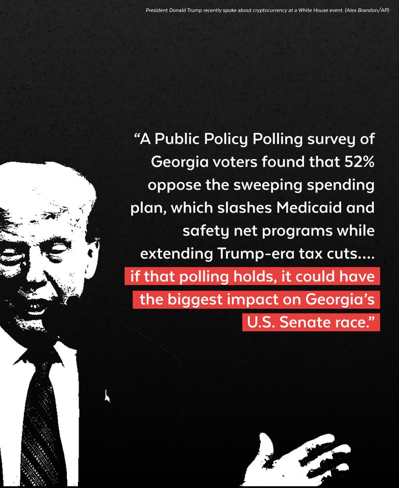 “A Public Policy Polling survey of Georgia voters found that 52% oppose the sweeping spending plan, which slashes Medicaid and safety net programs while extending Trump-era tax cuts…. if that polling holds, it could have the biggest impact on Georgia’s U.S. Senate race.”