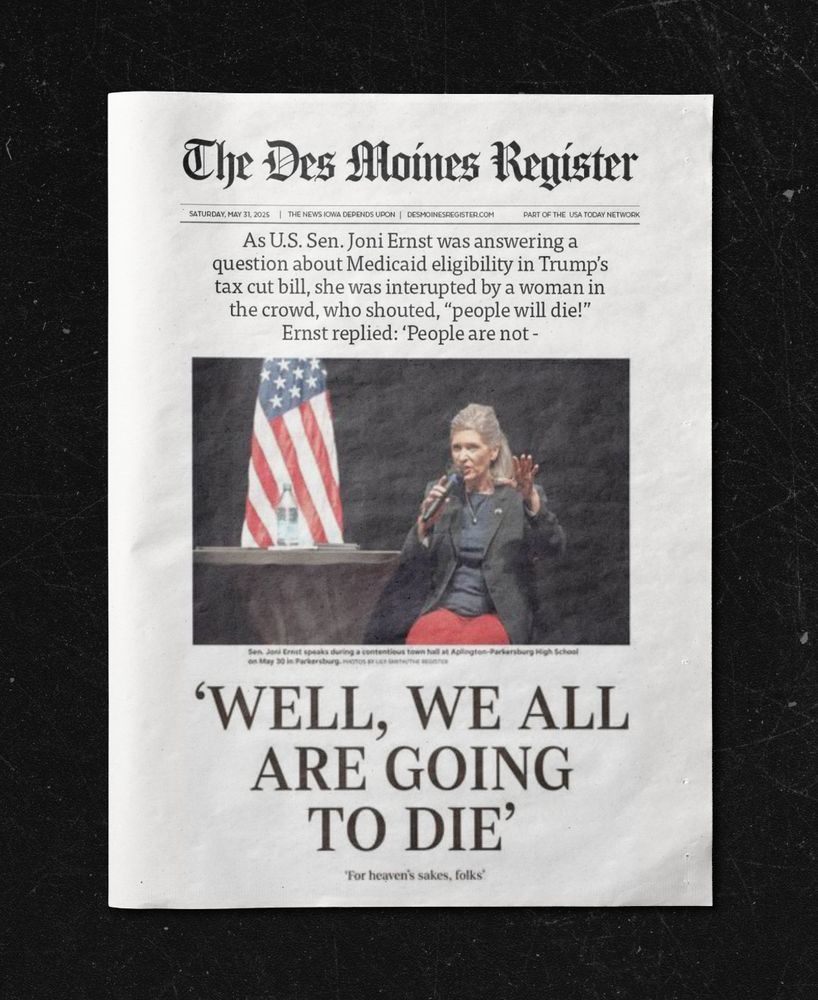 The Des Moines Register”As U.S. Sen. Joni Ernst was answering a question about Medicaid eligibility in Trump’s tax cut bill, she was interrupted by a woman in the crowd, who shouted, “people will die!” Ernst replied: “People are not —” ‘WELL, WE ALL ARE GOING TO DIE’ ‘For heaven’s sakes, folks’