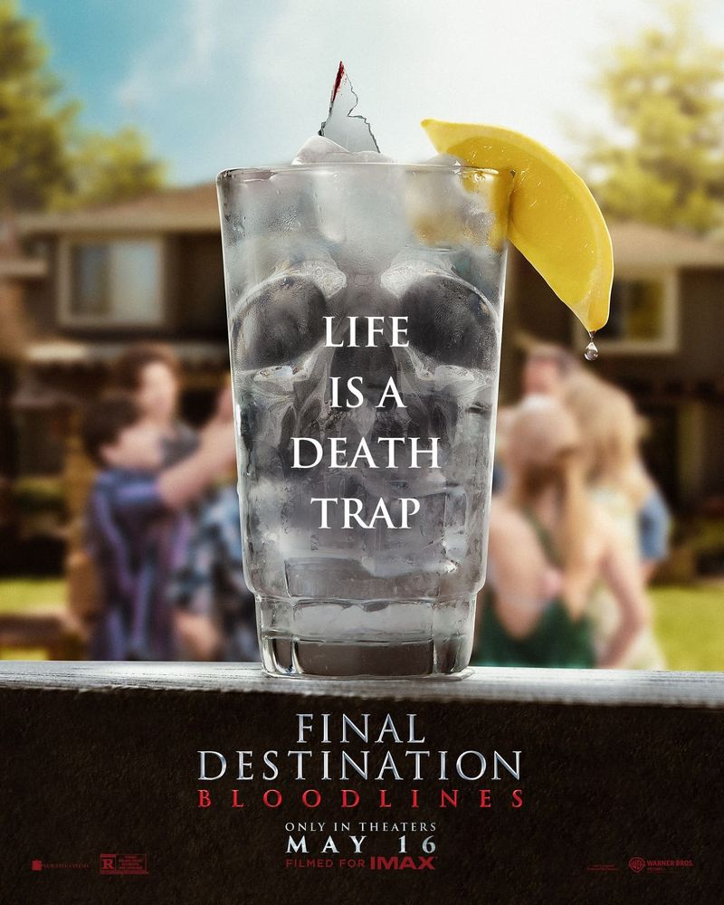 A fifth and final movie poster for Final Destination Bloodlines. 

Possibly my favorite of the bunch. 

In the foreground, a glass of ice water with a lemon on the rim sits on a wooden porch ledge. The shadows around the ice cubes in the glass make the trademark Final Destination skull. A jagged piece of cut glass juts out of the top of the water like a tiny iceberg.

In the background, the family from the movie is  in a circle in the backyard, toasting with their drinks. 

Text:

Life is a death trap.

Final Destination Bloodlines 
 