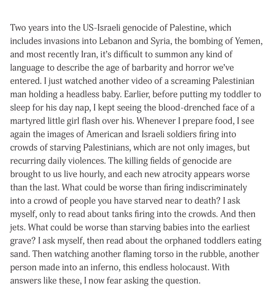 Two years into the US-Israeli genocide of Palestine, which includes invasions into Lebanon and Syria, the bombing of Yemen, and most recently Iran, it's difficult to summon any kind of language to describe the age of barbarity and horror we've entered. I just watched another video of a screaming Palestinian man holding a headless baby. Earlier, before putting my toddler to sleep for his day nap, I kept seeing the blood-drenched face of a martyred little girl flash over his. Whenever I prepare food, I see again the images of American and Israeli soldiers firing into crowds of starving Palestinians, which are not only images, but recurring daily violences. The killing fields of genocide are brought to us live hourly, and each new atrocity appears worse than the last. What could be worse than firing indiscriminately into a crowd of people you have starved near to death? I ask myself, only to read about tanks firing into the crowds. And then jets. What could be worse than starving babies into the earliest grave? I ask myself, then read about the orphaned toddlers eating sand. Then watching another flaming torso in the rubble, another person made into an inferno, this endless holocaust. With answers like these, I now fear asking the question.