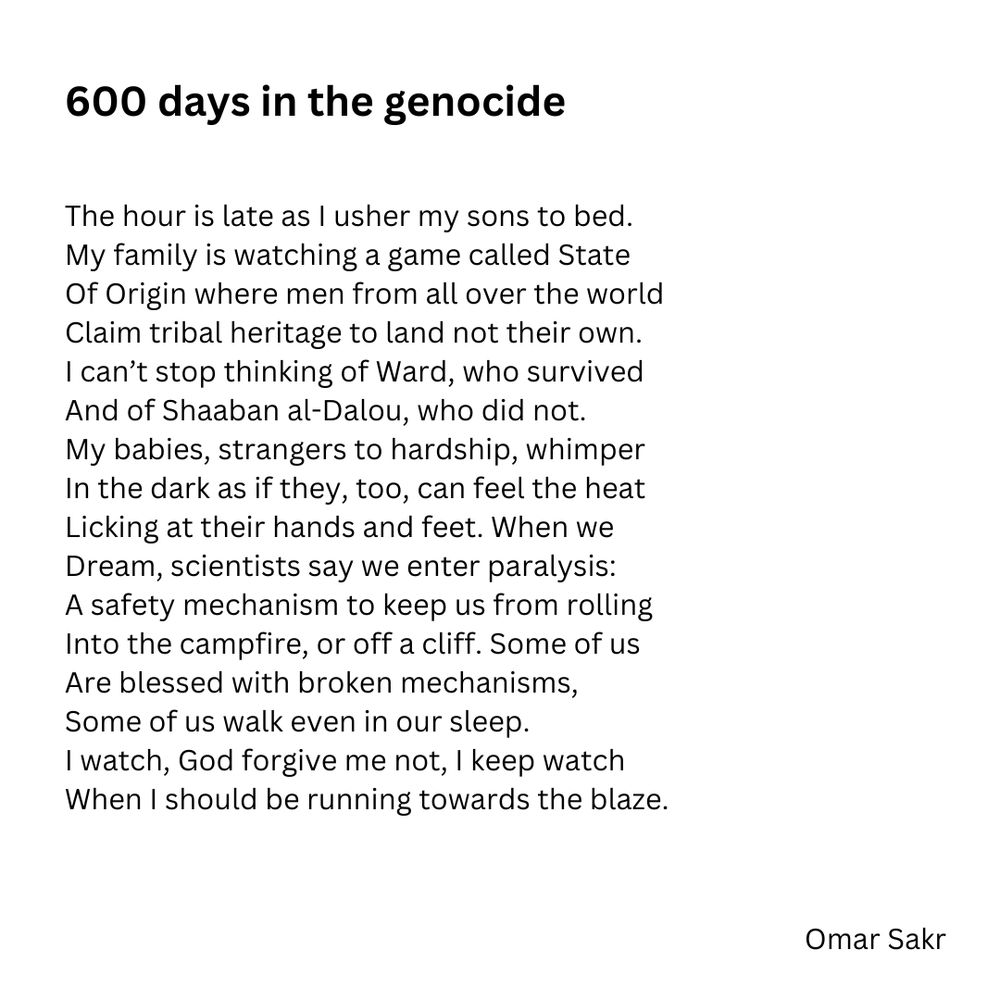 600 days in the genocide

The hour is late as l usher my sons to bed.
My family is watching a game called State 
Of Origin where men from all over the world 
Claim tribal heritage to land not their own.
I can't stop thinking of Ward, who survived 
And of Shaaban al-Dalou, who did not.
My babies, strangers to hardship, whimper 
In the dark as if they, too, can feel the heat 
Licking at their hands and feet. When we 
Dream, scientists say we enter paralysis:
A safety mechanism to keep us from rolling 
Into the campfire, or off a cliff. Some of us 
Are blessed with broken mechanisms, 
Some of us walk even in our sleep.
I watch, God forgive me not, I keep watch 
When I should be running towards the blaze.
