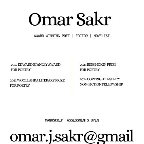 Omar Sakr
AWARD-WINNING POET | EDITOR | NOVELIST

2019 EDWARD STANLEY AWARD FOR POETRY
2021 WOOLLAHRA LITERARY PRIZE FOR POETRY
2023 BESS HOKIN PRIZE FOR POETRY
2024 COPYRIGHT AGENCY
NON-FICTION FELLOWSHIP

MANUSCRIPT ASSESSMENTS OPEN
omar.j.sakr@gmail