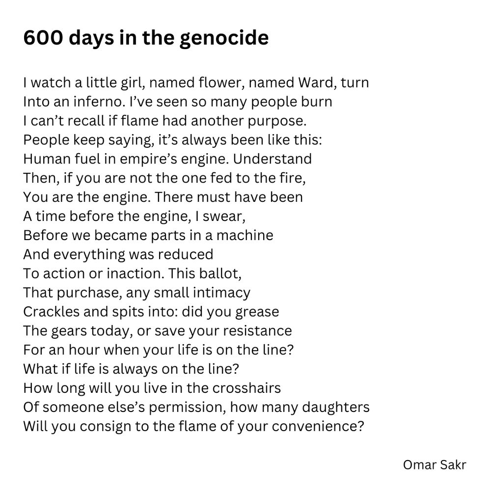 600 days in the genocide

I watch a little girl, named flower, named Ward, turn Into an inferno. l've seen so many people burn I can't recall if flame had another purpose.
People keep saying, it's always been like this:
Human fuel in empire's engine. Understand 
Then, if you are not the one fed to the fire, 
You are the engine. There must have been 
A time before the engine, I swear, 
Before we became parts in a machine 
And everything was reduced 
To action or inaction. This ballot, 
That purchase, any small intimacy 
Crackles and spits into: did you grease 
The gears today, or save your resistance 
For an hour when your life is on the line?
What if life is always on the line?
How long will you live in the crosshairs
Of someone else's permission, how many daughters / Will you consign to the flame of your convenience?
