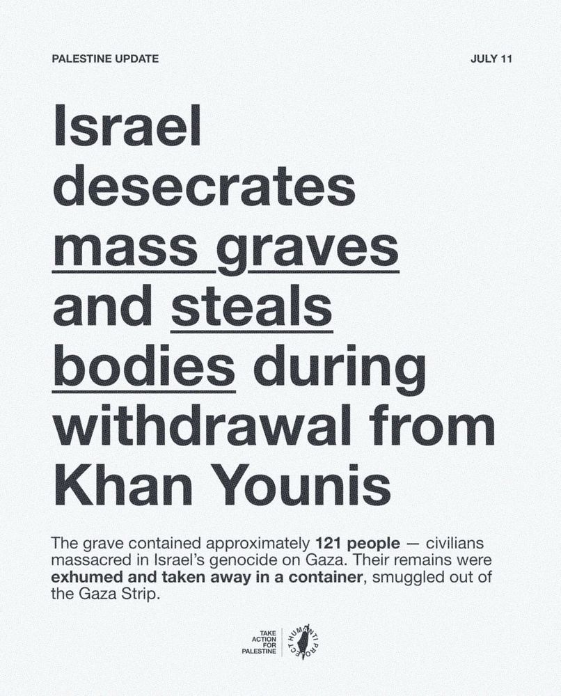 PALESTINE UPDATE
JULY 11
Israel desecrates mass graves and steals bodies during withdrawal from
Khan Younis
The grave contained approximately 121 people — civilians massacred in Israel's genocide on Gaza. Their remains were exhumed and taken away in a container, smuggled out of the Gaza Strip.
TAKE ACTION FOR PALESTINE