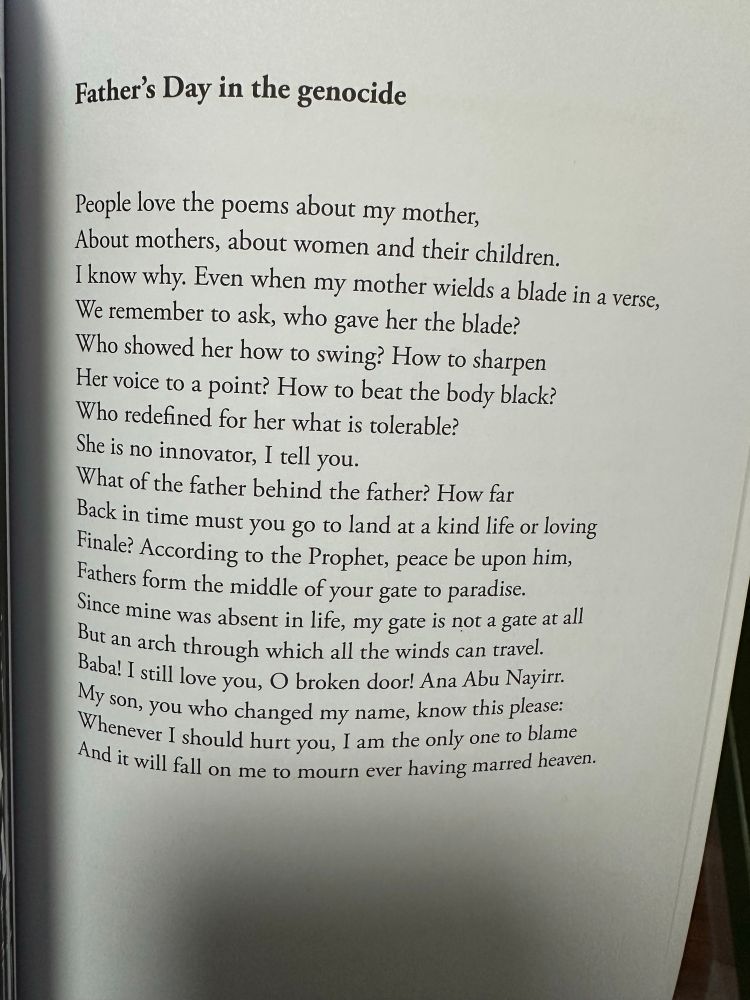 Father's Day in the genocide People love the poems about my mother, About mothers, about women and their children. I know why. Even when my mother wields a blade in a verse, We remember to ask, who gave her the blade? Who showed her how to swing? How to sharpen Her voice to a point? How to beat the body black? Who redefined for her what is tolerable? She is no innovator, I tell you. What of the father behind the father? How far Back in time must you go to land at a kind life or loving Finale? According to the Prophet, peace be upon him, Fathers form the middle of your gate to paradise. Since mine was absent in lite, my gate is not a gate at all But an arch through which all the winds can travel. Baba! I still love you, O broken door! Ana Abu Nayirr. My son, you who changed my name, know this please: Whenever I should hurt you, I am the only one to blame And it will fall on me to mourn ever having marred heaven.
