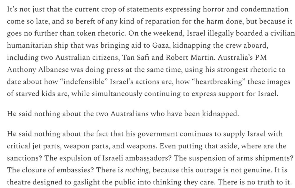 It's not just that the current crop of statements expressing horror and condemnation come so late, and so bereft of any kind of reparation for the harm done, but because it goes no further than token rhetoric. On the weekend, Israel illegally boarded a civilian humanitarian ship that was bringing aid to Gaza, kidnapping the crew aboard, including two Australian citizens, Tan Safi and Robert Martin. Australia's PM Anthony Albanese was doing press at the same time, using his strongest rhetoric to date about how "indefensible" Israel's actions are, how "heartbreaking" these images of starved kids are, while simultaneously continuing to express support for Israel.

He said nothing about the two Australians who have been kidnapped.

He said nothing about the fact that his government continues to supply Israel with critical jet parts, weapon parts, and weapons. Even putting that aside, where are the sanctions? The expulsion of Israeli ambassadors? The suspension of arms shipments? The closure of embassies? There is nothing, because this outrage is not genuine. It is theatre designed to gaslight the public into thinking they care. There is no truth to it.