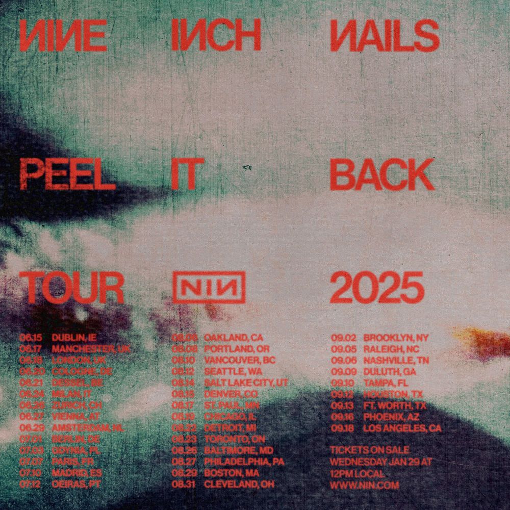 NINE INCH NAILS
PEEL IT BACK
TOUR 2025

TICKETS ON SALE
WEDNESDAY JANUARY 29TH
12PM LOCAL TIME

—————————

JUNE 15 | DUBLIN, IE

JUNE 17 | MANCHESTER, UK

JUNE 18 | LONDON, UK

JUNE 20 | COLOGNE, DE

JUNE 21 | DESSEL, BE
GRASPOP METAL MEETING

JUNE 24 | MILAN, IT

JUNE 26 | ZURICH, CH

JUNE 27 | VIENNA, AT

JUNE 29 | AMSTERDAM, NL

JULY 01 | BERLIN, DE

JULY 03 | GDYNIA, PL
OPEN’ER

JULY 07 | PARIS, FR

JULY 10 | MADRID, ES
MAD COOL FESTIVAL

JULY 12 | OEIRAS, PT
NOS ALIVE

AUGUST 06 | OAKLAND, CA

AUGUST 08 | PORTLAND, OR

AUGUST 10 | VANCOUVER, BC

AUGUST 12 | SEATTLE, WA

AUGUST 14 | SALT LAKE CITY, UT

AUGUST 15 | DENVER, CO

AUGUST 17 | SAINT PAUL, MN

AUGUST 19 | CHICAGO, IL

AUGUST 22 | DETROIT, MI

AUGUST 23 | TORONTO, ON

AUGUST 26 | BALTIMORE, MD

AUGUST 27 | PHILADELPHIA, PA

AUGUST 29 | BOSTON, MA

AUGUST 31 | CLEVELAND, OH

SEPTEMBER 02 | BROOKLYN, NY

SEPTEMBER 05 | RALEIGH, NC

SEPTEMBER 06 | NASHVILLE, TN

SEPTEMBER 09 | DULUTH, GA

SEPTEMBER 10 | TAMPA, FL

SEPTEMBER 12 | HOUSTON, TX

SEPTEMBER 13 | FORT WORTH, TX

SEPTEMBER 16 | PHOENIX, AZ

SEPTEMBER 18 | LOS ANGELES, CA

—————————

MORE INFO AT NIN.COM
#ninontour