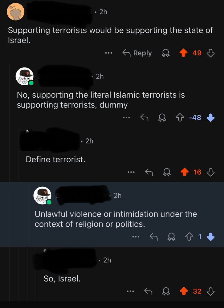 Reddit thread:

-Supporting terrorists would be supporting the state of Israel. (+49)

-No, supporting the literal Islamic terrorists is supporting terrorists, dummy (-48)

-define terrorist. (+16)

-Unlawful violence or intimidation under the context of religion or politics (+1)

-So, Israel. (+32)