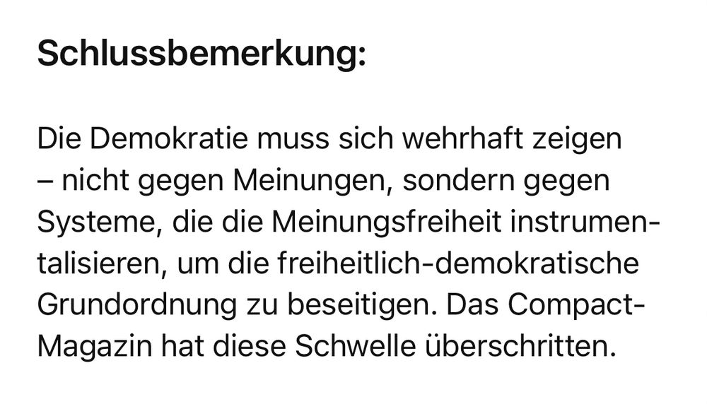 Schlussbemerkung:
Die Demokratie muss sich wehrhaft zeigen
- nicht gegen Meinungen, sondern gegen Systeme, die die Meinungsfreiheit instrumen-talisieren, um die freiheitlich-demokratische Grundordnung zu beseitigen. Das Compact-Magazin hat diese Schwelle überschritten.