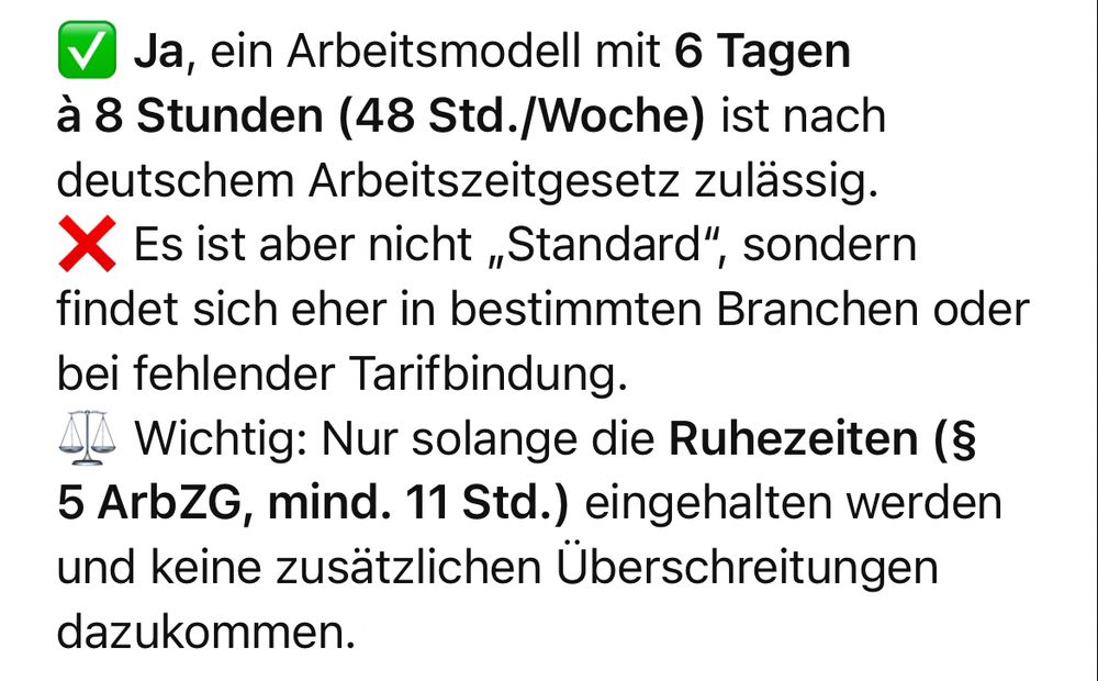 Ja, ein Arbeitsmodell mit 6 Tagen à 8 Stunden (48 Std./Woche) ist nach deutschem Arbeitszeitgesetz zulässig.
X Es ist aber nicht „Standard", sondern findet sich eher in bestimmten Branchen oder bei fehlender Tarifbindung.
AA Wichtig: Nur solange die Ruhezeiten (§
5 ArbZG, mind. 11 Std.) eingehalten werden und keine zusätzlichen Überschreitungen dazukommen.