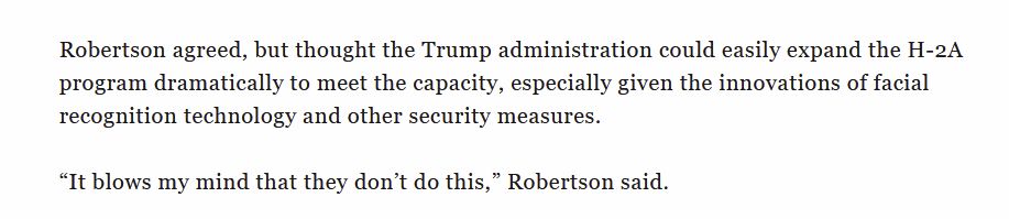 Robertson agreed, but thought the Trump administration could easily expand the H-2A program dramatically to meet the capacity, especially given the innovations of facial recognition technology and other security measures. “It blows my mind that they don’t do this,” Robertson said.
