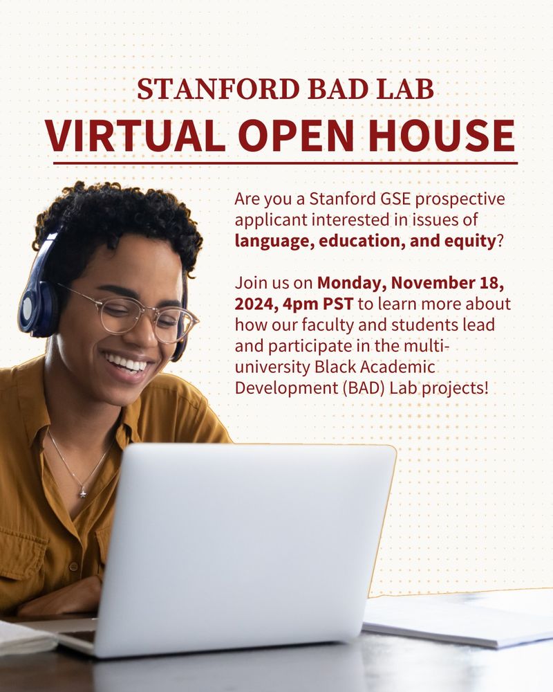 Stanford BAD Lab 
Virtual Open House 

Are you a Stanford GSE prospective applicant interested in issues of language, education, and equity? If so, join us on Monday, November 18, 2024, 4pm PST to learn more about how our faculty and students lead and participate in the multi-university Black Academic Development (BAD) Lab(link is external) projects.
