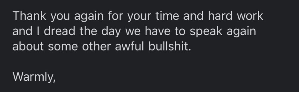 Thank you again for your time and hard work and I dread the day we have to speak again about some other awful bullshit. 

Warmly, 