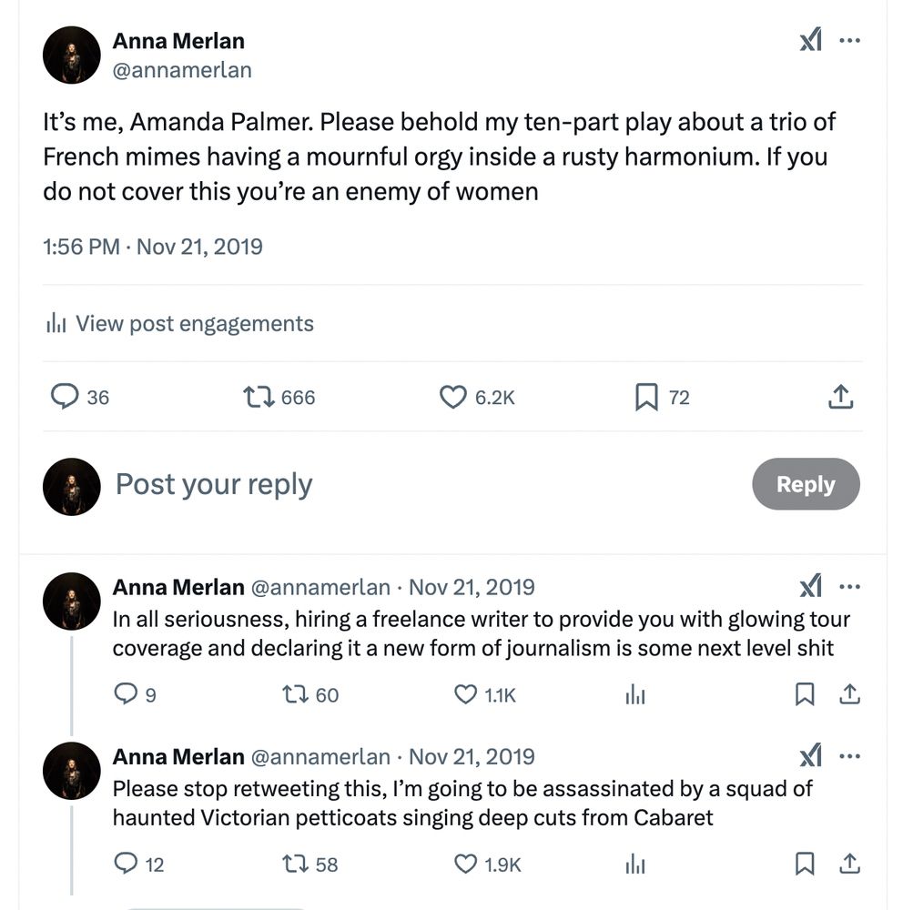 Screenshot of three tweets that read as follows: 

It’s me, Amanda Palmer. Please behold my ten-part play about a trio of French mimes having a mournful orgy inside a rusty harmonium. If you do not cover this you’re an enemy of women

In all seriousness, hiring a freelance writer to provide you with glowing tour coverage and declaring it a new form of journalism is some next level shit

Please stop retweeting this, I’m going to be assassinated by a squad of haunted Victorian petticoats singing deep cuts from Cabaret

