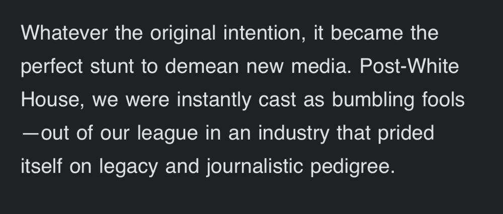 Whatever the original intention, it became the perfect stunt to demean new media. Post-White House, we were instantly cast as bumbling fools—out of our league in an industry that prided itself on legacy and journalistic pedigree.