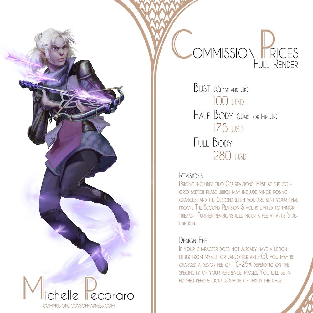 Commission Info Sheet for Full Rendered Paintings
Pricing: 
Bust 100 USD
Half Body 175 USD
Full Body 280 USD

Revisions
Pricing includes One(1) revision: when you are sent your final proof. This Revision Stage is limited to minor tweaks.  Further revisions will incur a fee at artist’s discretion.

Design Fee
If your character does not already have a design either from myself or (an)other artist(s), you may be charged a design fee of 10-25% depending on the specificity of your reference images. You will be informed before work is started if this is the case.