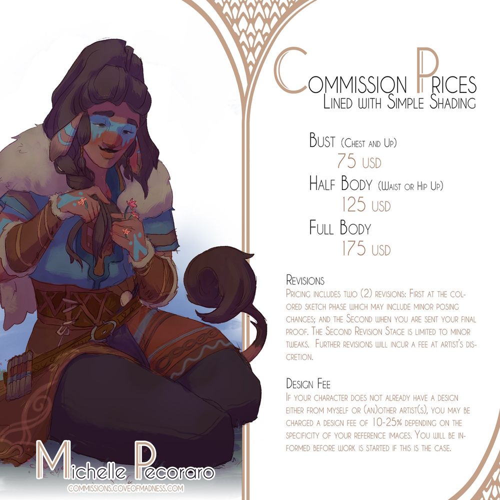 Commission Info Sheet for Lined Drawings with Simple Shading
Pricing: 
Bust 75 USD
Half Body 125 USD
Full Body 175 USD

Revisions
Pricing includes One(1) revision: when you are sent your final proof. This Revision Stage is limited to minor tweaks.  Further revisions will incur a fee at artist’s discretion.

Design Fee
If your character does not already have a design either from myself or (an)other artist(s), you may be charged a design fee of 10-25% depending on the specificity of your reference images. You will be informed before work is started if this is the case.