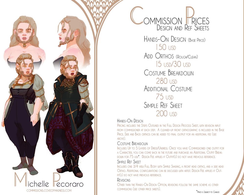 Commission Info Sheet for Design Work and Ref Sheets
Pricing: 
Hands-On Design (Base Price) 150 USD
Add Orthos (Rough/Clean) 15 USD/30USD
Costume Breakdown 280 USD
Additional Costume 75 USD
Simple Ref Sheet 200 USD

Hands-On Design
Pricing includes the Steps Outlined in the Full Design Process Sheet, with revision input from commissioner at each step.  A cleaned-up front orthographic is included in the Base Price. Side and Back orthos can be added to final output for an additional fee (see above).

Costume Breakdown
Includes Up to 5 Layers of Dress/Undress. Once you have Commissioned one outfit for a Character, you can come back in the future and purchase an Additional Outfit Breakdown for 75 USD (pricing subject to change).  Design Fee applies if Outfit(s) do not have previous reference.

Simple Ref Sheet
Includes one 3/4 view Full Body with Simple Shading, a front head ortho, and a side head Ortho. Additional configurations can be discussed with artist. Design Fee applies if Outfit(s) do not have previous reference.

Revisions
Other than the Hands-On Design Option, revisions follow the same scheme as other commissions (see other price sheets).