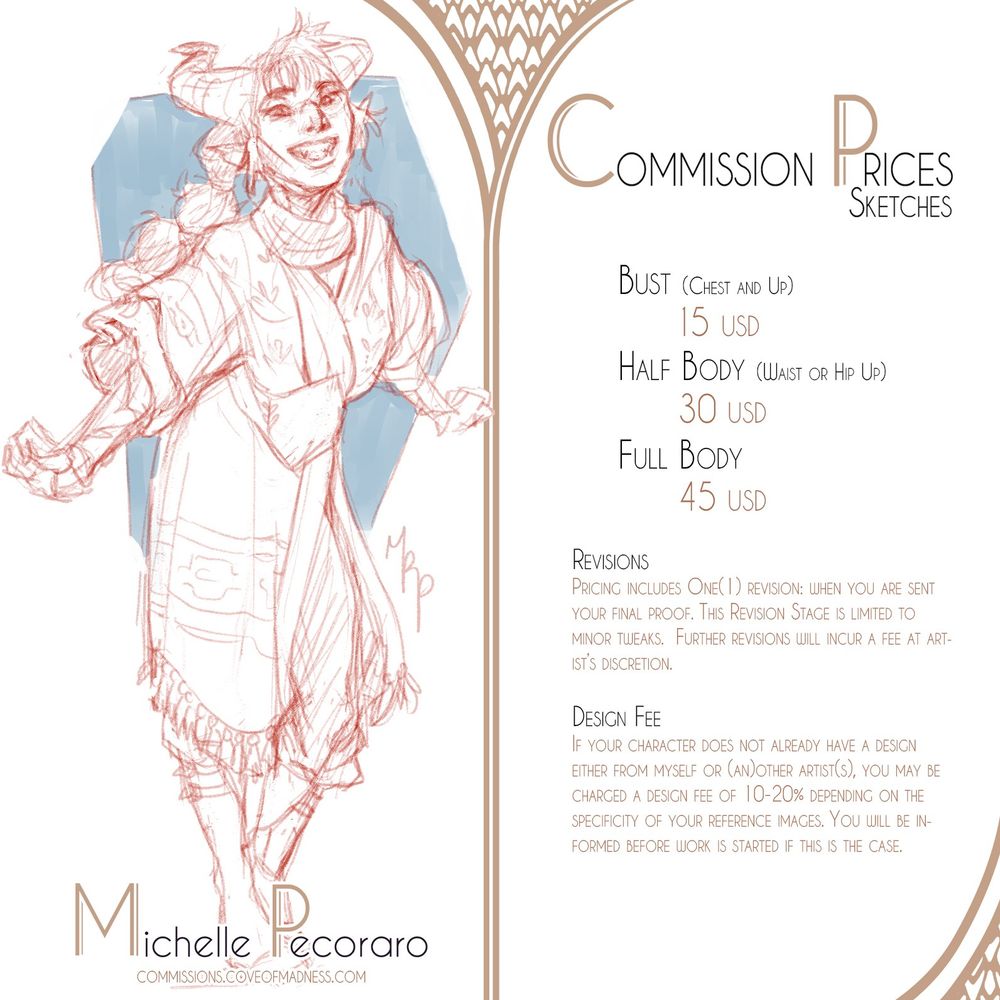 Commission Info Sheet for Sketches
Pricing: 
Bust 15 USD
Half Body 30 USD
Full Body 45 USD

Revisions
Pricing includes One(1) revision: when you are sent your final proof. This Revision Stage is limited to minor tweaks.  Further revisions will incur a fee at artist’s discretion.

Design Fee
If your character does not already have a design either from myself or (an)other artist(s), you may be charged a design fee of 10-20% depending on the specificity of your reference images. You will be informed before work is started if this is the case.