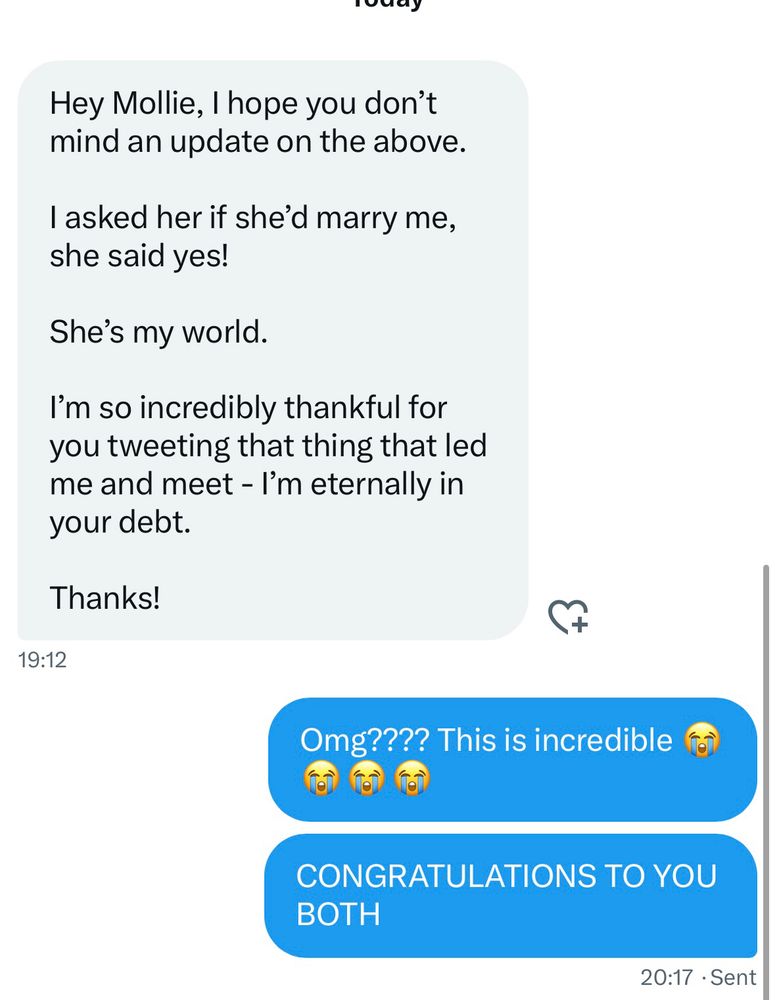 A Twitter DM from tonight reads:

Hey Mollie, I hope you don't mind an update on the above.
I asked her if she'd marry me, she said yes!
She's my world.
I'm so incredibly thankful for you tweeting that thing that led me and meet - I'm eternally in your debt.
Thanks!