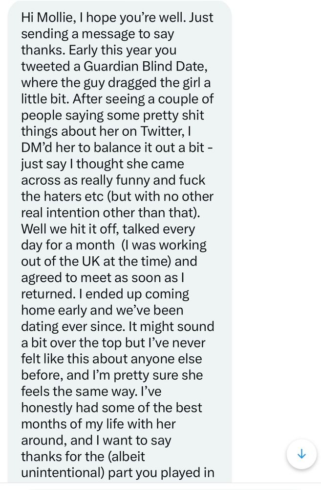 A Twitter DM from June 2022 reads: 

Hi Mollie, I hope you're well. Just sending a message to say thanks. Early this year you tweeted a Guardian Blind Date, where the guy dragged the girl a little bit. After seeing a couple of people saying some pretty shit things about her on Twitter, I DM'd her to balance it out a bit - just say I thought she came across as really funny and fuck the haters etc (but with no other real intention other than that).
Well we hit it off, talked every day for a month (I was working out of the UK at the time) and agreed to meet as soon as I returned. I ended up coming home early and we've been dating ever since. It might sound a bit over the top but l've never felt like this about anyone else before, and I'm pretty sure she feels the same way. I've honestly had some of the best months of my life with her around, and I want to say thanks

