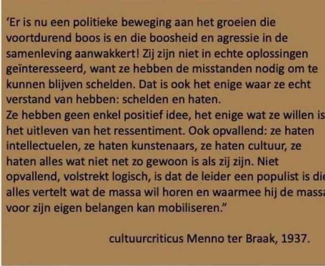 Er is nu een politieke beweging aan het groeien die voortdurend boos is en de boosheid en agressie in de samenleving aanwakkert! Zij zijn niet in echte oplossingen geïnteresseerd, want ze hebben de misstanden nodig om te kunnen blijven schelden. Dat is ook het enige waar ze echt verstand van hebben: schelden en haten. Ze hebben geen enkel positief idee, het enige wat ze willen is het uitleven van het ressentiment. Ook opvallend: ze haten intellectuelen, ze haten kunstenaars, ze haten cultuur, ze haten alles wat niet net zo gewoon is als zij zijn. Niet opvallend, volstrekt logisch, is dat de leider een populist is die alles vertelt wat de massa wil horen en waarmee hij de massa voor zijn eigen belangen kan mobiliseren.