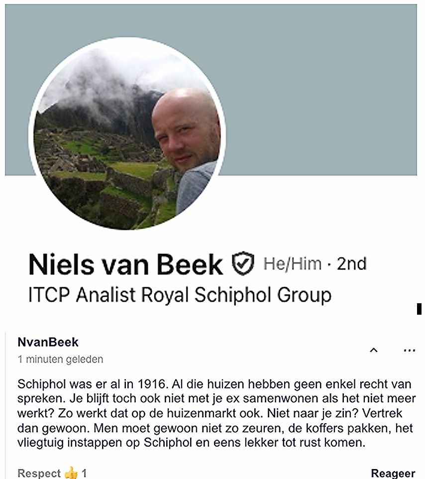 Niels van Beek ITCP Analist Royal Schiphol Group  NvanBeek 1 minuten geleden  Schiphol was er al in 1916. Al die huizen hebben geen enkel recht van spreken. Je blijft toch ook niet met je ex samenwonen als het niet meer werkt? Zo werkt dat op de huizenmarkt ook. Niet naar je zin? Vertrek dan gewoon. Men moet gewoon niet zo zeuren, de koffers pakken, het vliegtuig instappen op Schiphol en eens lekker tot rust komen.  He/Him 