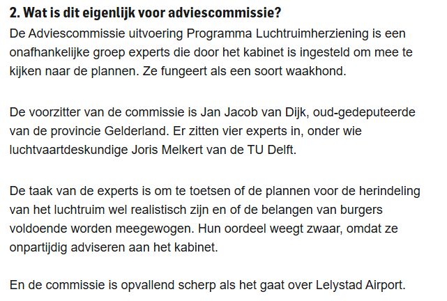 2. Wat is dit eigenlijk voor adviescommissie?

De Adviescommissie uitvoering Programma Luchtruimherziening is een onafhankelijke groep experts die door het kabinet is ingesteld om mee te kijken naar de plannen. Ze fungeert als een soort waakhond.

De voorzitter van de commissie is Jan Jacob van Dijk, oud-gedeputeerde van de provincie Gelderland. Er zitten vier experts in, onder wie luchtvaartdeskundige Joris Melkert van de TU Delft.

De taak van de experts is om te toetsen of de plannen voor de herindeling van het luchtruim wel realistisch zijn en of de belangen van burgers voldoende worden meegewogen. Hun oordeel weegt zwaar, omdat ze onpartijdig adviseren aan het kabinet.

En de commissie is opvallend scherp als het gaat over Lelystad Airport.