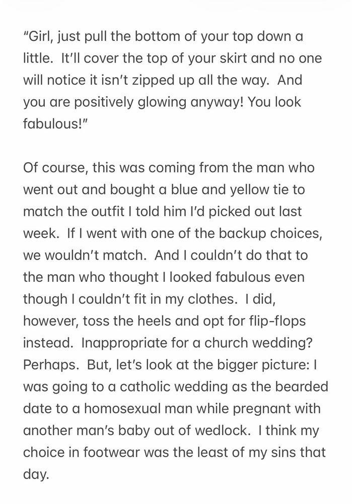    
“Girl, just pull the bottom of your top down a little.  It’ll cover the top of your skirt and no one will notice it isn’t zipped up all the way.  And you are positively glowing anyway! You look fabulous!”  

Of course, this was coming from the man who went out and bought a blue and yellow tie to match the outfit I told him I’d picked out last week.  If I went with one of the backup choices, we wouldn’t match.  And I couldn’t do that to the man who thought I looked fabulous even though I couldn’t fit in my clothes.  I did, however, toss the heels and opt for flip-flops instead.  Inappropriate for a church wedding?  Perhaps.  But, let’s look at the bigger picture: I was going to a catholic wedding as the bearded date to a homosexual man while pregnant with another man’s baby out of wedlock.  I think my choice in footwear was the least of my sins that day.  