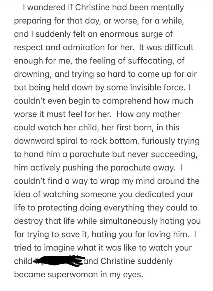 I wondered if Christine had been mentally preparing for that day, or worse, for a while, and I suddenly felt an enormous surge of respect and admiration for her.  It was difficult enough for me, the feeling of suffocating, of drowning, and trying so hard to come up for air but being held down by some invisible force. I couldn’t even begin to comprehend how much worse it must feel for Christine.  How any mother could watch her child, her first born, in this downward spiral to rock bottom, furiously trying to hand him a parachute but never succeeding, him actively pushing the parachute away.  I couldn’t find a way to wrap my mind around the idea of watching someone you dedicated your life to protecting doing everything they could to destroy that life while simultaneously hating you for trying to save it, hating you for loving him.  I tried to imagine what it was like to watch your child (redacted) and Christine suddenly became superwoman in my eyes.  