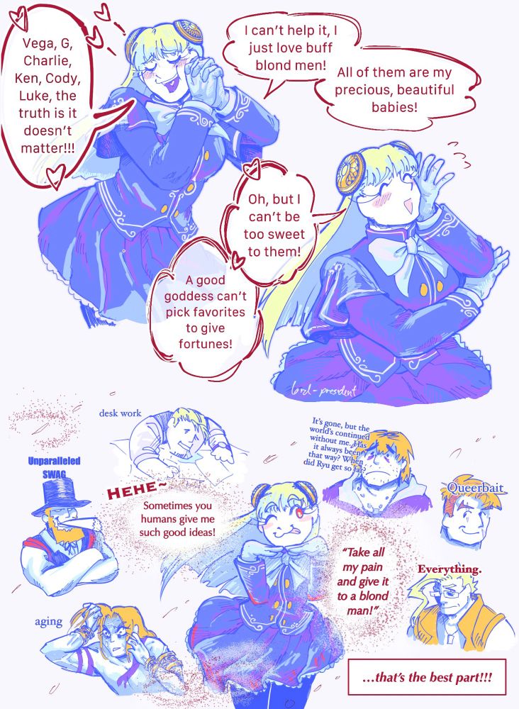 Panel 1: Ingrid—eternal goddess of the capcom universe—says, “Vega, Charlie, Ken, Cody, Luke, the truth is it doesn’t matter! I just can’t help it, I just love buff blond men! All of them are my precious babies!”

Panel 2: She says, “Oh, but I can’t be too sweet to them! A good goddess can’t pick favorites to give fortunes!”

Panel 3: Ingrid is surrounded by apparitions of the buff blondies she loves. She says, “Hehe, sometimes you humans give me such great ideas! Take all my pain and give it to a blond man! That’s the best part!” 