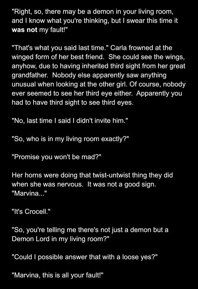 "Right, so, there may be a demon in your living room, and I know what you're thinking, but I swear this time it was not my fault!"

"That's what you said last time." Carla frowned at the winged form of her best friend.  She could see the wings, anyhow, due to having inherited third sight from her great grandfather.  Nobody else apparently saw anything unusual when looking at the other girl. Of course, nobody ever seemed to see her third eye either.  Apparently you had to have third sight to see third eyes.

"No, last time I said I didn't invite him."

"So, who is in my living room exactly?"

"Promise you won't be mad?"

Her horns were doing that twist-untwist thing they did when she was nervous.  It was not a good sign.  "Marvina..."

"It's Crocell."

"So, you're telling me there's not just a demon but a Demon Lord in my living room?"

"Could I possible answer that with a loose yes?"

"Marvina, this is all your fault!"