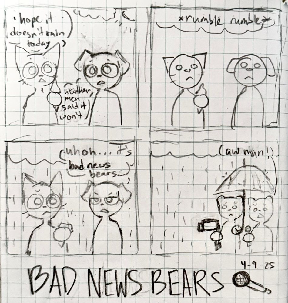A comic of a cat and dog talking. In the first panel, the cat is holding an ice cream cone saying, "I hope it doesn't rain today". The dog responds, "Weather men said it won't".

Second panel: the clouds rumble.

Third panel: It starts raining. The cat is sad, and the ice cream is falling apart. The dog says "Uh oh... it's bad news bears..."

Fourth panel: There are two bears, one holding an umbrella and a camera, and the other holding a microphone. One of the bears says, "Aw man!"