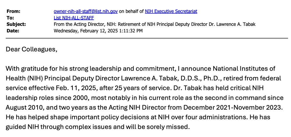 Dear Colleagues, With gratitude for his strong leadership and commitment, I announce National Institutes of Health (NIH) Principal Deputy Director Lawrence A. Tabak, D.D.S., Ph.D., retired from federal service effective Feb. 11, 2025, after 25 years of service. Dr. Tabak has held critical NIH leadership roles since 2000, most notably in his current role as the second in command since August 2010, and two years as the Acting NIH Director from December 2021-November 2023. He has helped shape important policy decisions at NIH over four administrations. He has guided NIH through complex issues and will be sorely missed.