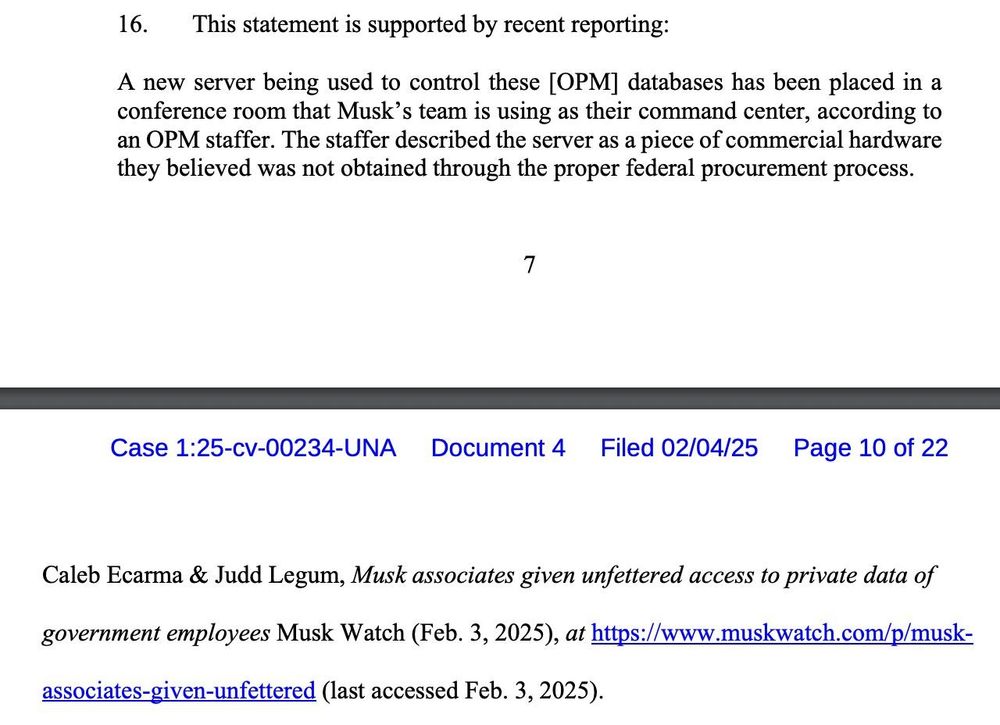 16. This statement is supported by recent reporting:
A new server being used to control these [OPM] databases has been placed in a
conference room that Musk’s team is using as their command center, according to
an OPM staffer. The staffer described the server as a piece of commercial hardware
they believed was not obtained through the proper federal procurement process.
Case 1:25-cv-00234-UNA Document 4 Filed 02/04/25 Page 9 of 22
8
Caleb Ecarma & Judd Legum, Musk associates given unfettered access to private data of
government employees Musk Watch (Feb. 3, 2025), at https://www.muskwatch.com/p/muskassociates-given-unfettered (last accessed Feb. 3, 2025). 