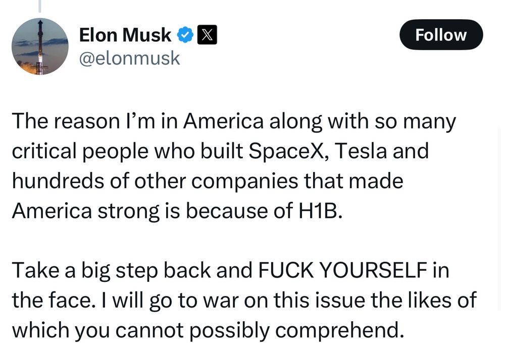 Musk post: “The reason I’m in America along with so many critical people who built SpaceX, Tesla and hundreds of other companies that made America strong is because of H1B.

Take a big step back and FUCK YOURSELF in the face. I will go to war on this issue the likes of which you cannot possibly comprehend.”