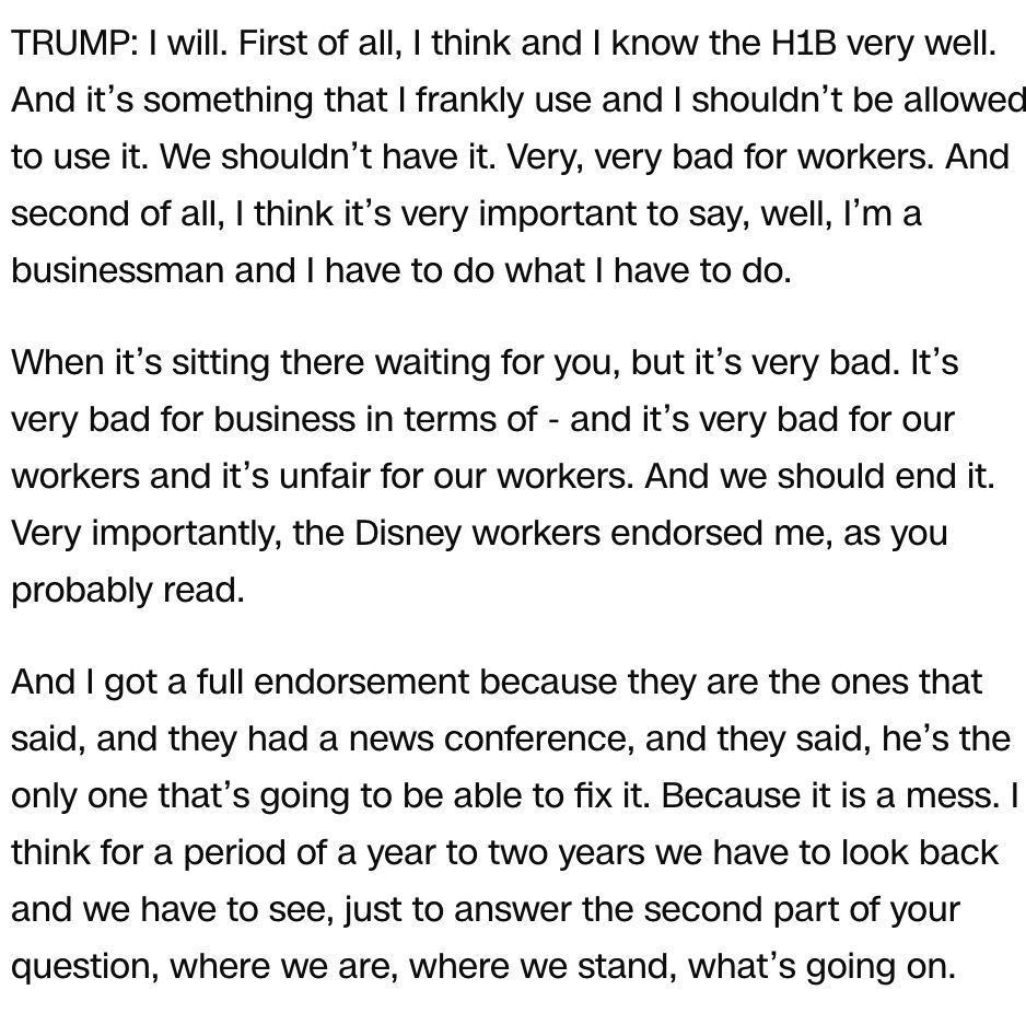 TRUMP: I will. First of all, I think and I know the H1B very well. And it’s something that I frankly use and I shouldn’t be allowed to use it. We shouldn’t have it. Very, very bad for workers. And second of all, I think it’s very important to say, well, I’m a businessman and I have to do what I have to do. When it’s sitting there waiting for you, but it’s very bad. It’s very bad for business in terms of - and it’s very bad for our workers and it’s unfair for our workers. And we should end it. Very importantly, the Disney workers endorsed me, as you probably read. And I got a full endorsement because they are the ones that said, and they had a news conference, and they said, he’s the only one that’s going to be able to fix it. Because it is a mess. I think for a period of a year to two years we have to look back and we have to see, just to answer the second part of your question, where we are, where we stand, what’s going on. 