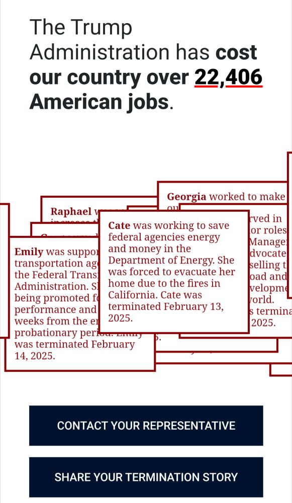 This image is an infographic about job losses during the Trump administration. At the top, it states that "The Trump Administration has cost our country over 22,406 American jobs."

Below this headline are several red-bordered text boxes containing individual stories of government employees who were terminated, including:

Emily who worked at the Federal Transportation Administration and was terminated February 14, 2025
Cate who worked at the Department of Energy and was terminated February 13, 2025 (the text mentions she had to evacuate due to California fires)
Some other partially visible boxes with additional employee stories (though the text is cut off)
At the bottom of the image are two dark blue buttons or banners that read:

"CONTACT YOUR REPRESENTATIVE"
"SHARE YOUR TERMINATION STORY"
The design uses a stark black and white color scheme with red accents for the text boxes and appears to be designed to encourage action from viewers who may have been affected by job losses.
