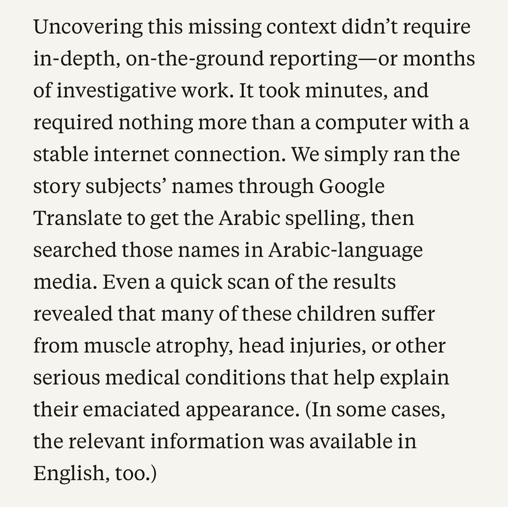 A screen shot from the article stating: 

"Uncovering the missing context didn't require in-depth, on-the-ground-reporting - or months of investigative work. It took minutes, and required nothing more than a computer with a stable internet connection. We simply ran the story subjects' names through Google Translate to get the Arabic spelling, then searched those names in Arabic-langauge media. Even a quick scan of the results revealed that many of these children suffer from muscle atrophy, head injuries, or other serious medical conditions that help explain their emaciated appearance. (In some cases, the relevant information was available in English, too)"