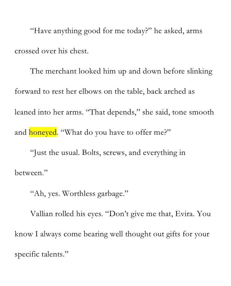 WIP Snip: Honey

“Have anything good for me today?” he asked, arms crossed over his chest.

The merchant looked him up and down before slinking forward to rest her elbows on the table, back arched as leaned into her arms. “That depends,” she said, tone smooth and honeyed. “What do you have to offer me?”

“Just the usual. Bolts, screws, and everything in between.”

“Ah, yes. Worthless garbage.”

Vallian rolled his eyes. “Don’t give me that, Evira. You know I always come bearing well thought out gifts for your specific talents.”