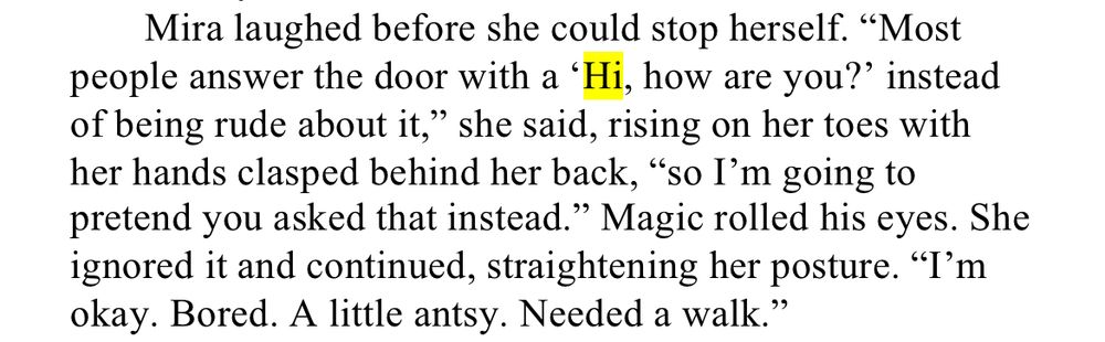 WIPSnips: Hello

Mira laughed before she could stop herself. “Most people answer the door with a ‘Hi, how are you?’ instead of being rude about it,” she said, rising on her toes with her hands clasped behind her back, “so I’m going to pretend you asked that instead.” Magic rolled his eyes. She ignored it and continued, straightening her posture. “I’m okay. Bored. A little antsy. Needed a walk.”